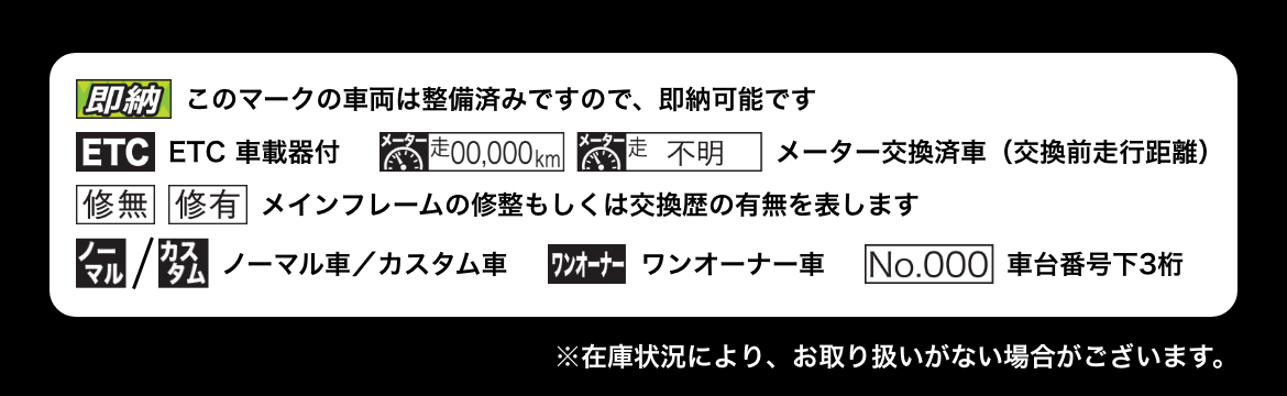 「即納」このマークの車両は整備済みですので、即納可能です│「ETC」ETC車載器付│「メーター走00,000km」「メーター走不明」メーター交換済車（交換前走行距離）│「修無」「修有」メインフレームの修整もしくは交換歴の有無を表します│「ノーマル」「カスタム」ノーマル車／カスタム車│「ワンオーナー」ワンオーナー車│「No.000」車台番号下3桁 ※在庫状況により、お取り扱いがない場合がございます。